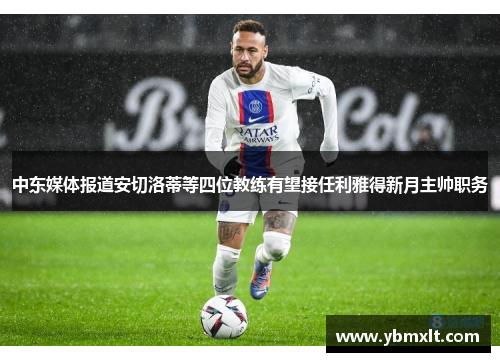 中东媒体报道安切洛蒂等四位教练有望接任利雅得新月主帅职务