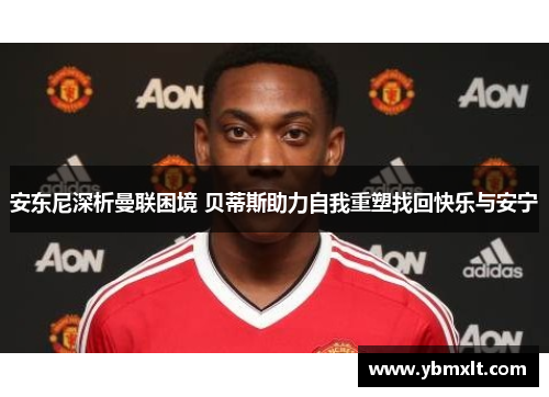 安东尼深析曼联困境 贝蒂斯助力自我重塑找回快乐与安宁