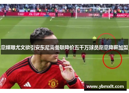 意媒曝尤文欲引安东尼需曼联降价五千万球员愿意降薪加盟
