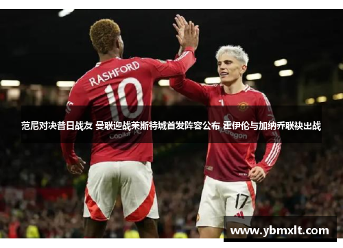 范尼对决昔日战友 曼联迎战莱斯特城首发阵容公布 霍伊伦与加纳乔联袂出战